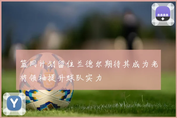 篮网计划留住兰德尔期待其成为老将领袖提升球队实力