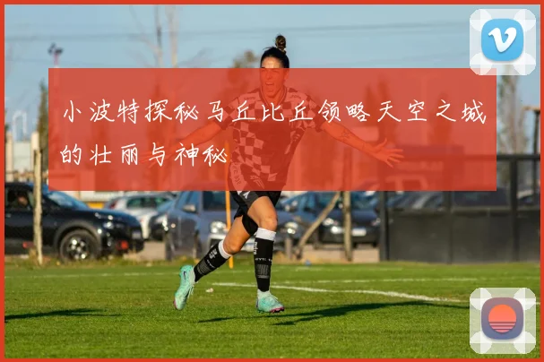 小波特探秘马丘比丘领略天空之城的壮丽与神秘