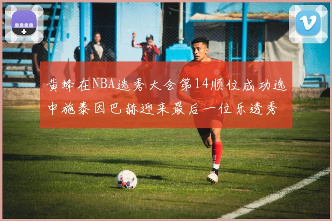 黄蜂在NBA选秀大会第14顺位成功选中施泰因巴赫迎来最后一位乐透秀
