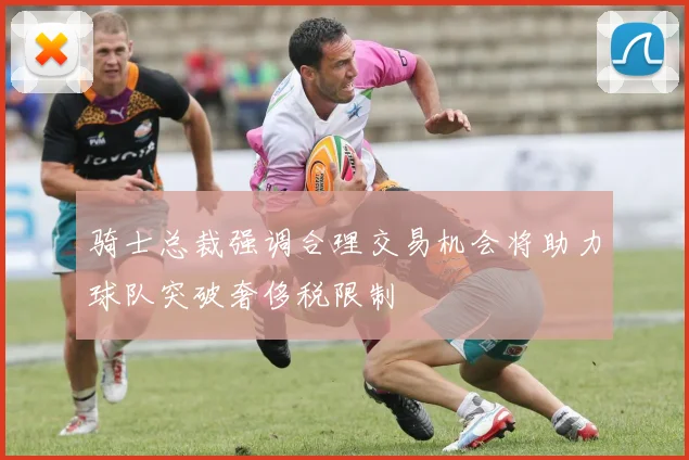 骑士总裁强调合理交易机会将助力球队突破奢侈税限制