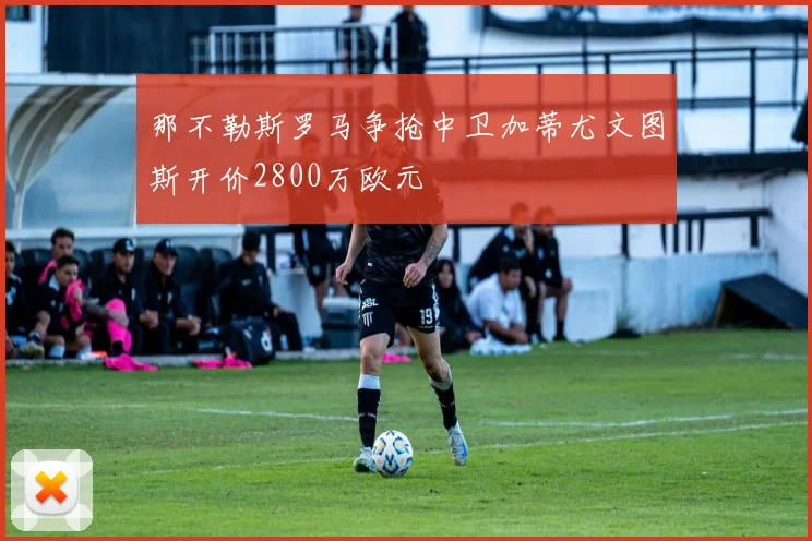 那不勒斯罗马争抢中卫加蒂尤文图斯开价2800万欧元