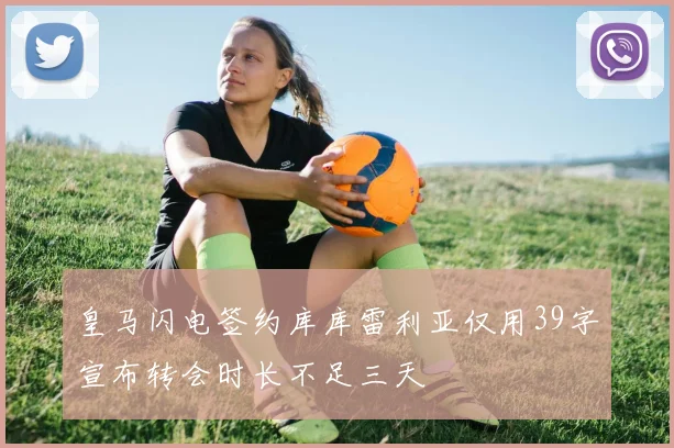 皇马闪电签约库库雷利亚仅用39字宣布转会时长不足三天