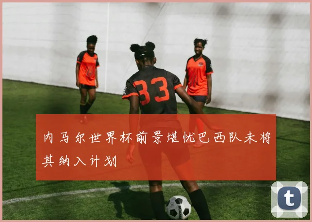 内马尔世界杯前景堪忧巴西队未将其纳入计划