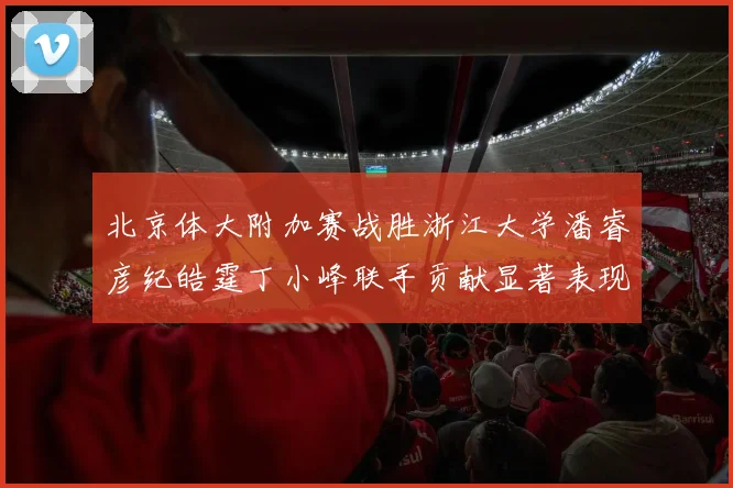 北京体大附加赛战胜浙江大学潘睿彦纪皓霆丁小峰联手贡献显著表现