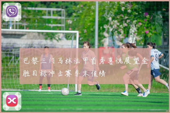 巴黎三门马林法甲首秀喜悦展望全胜目标冲击赛季末佳绩