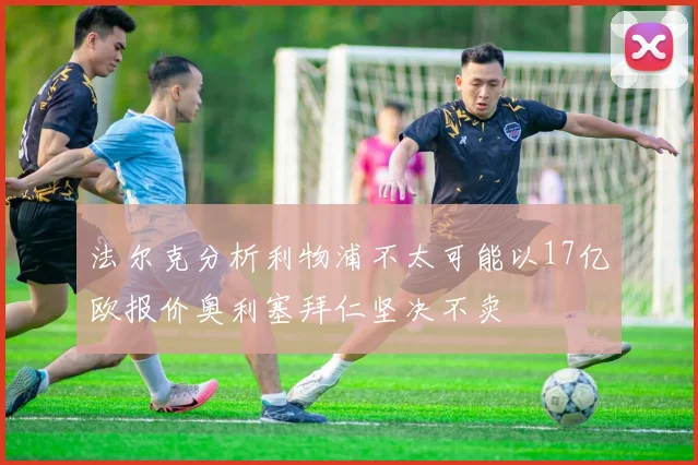 法尔克分析利物浦不太可能以17亿欧报价奥利塞拜仁坚决不卖