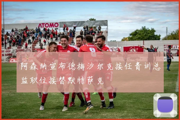 阿森纳宣布德梅沙尔克接任青训总监职位接替默特萨克