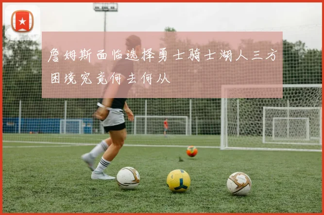 詹姆斯面临选择勇士骑士湖人三方困境究竟何去何从