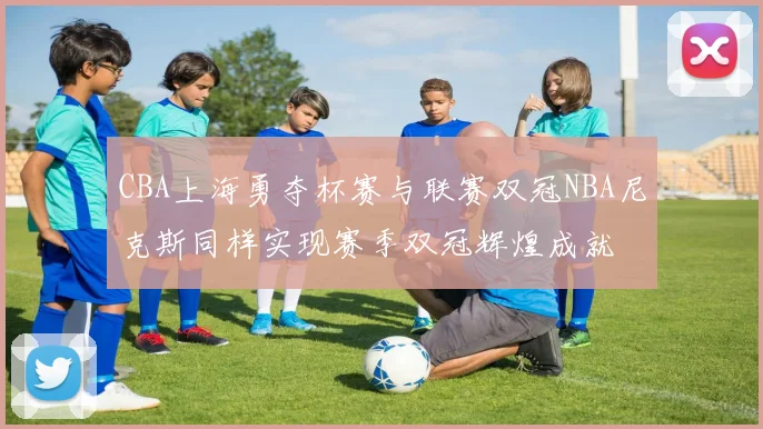 CBA上海勇夺杯赛与联赛双冠NBA尼克斯同样实现赛季双冠辉煌成就