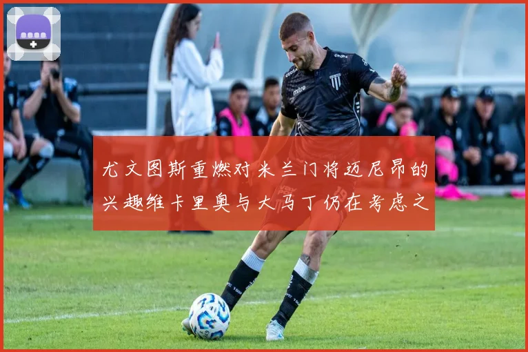 尤文图斯重燃对米兰门将迈尼昂的兴趣维卡里奥与大马丁仍在考虑之中
