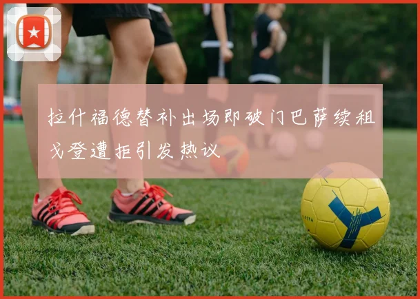 拉什福德替补出场即破门巴萨续租戈登遭拒引发热议
