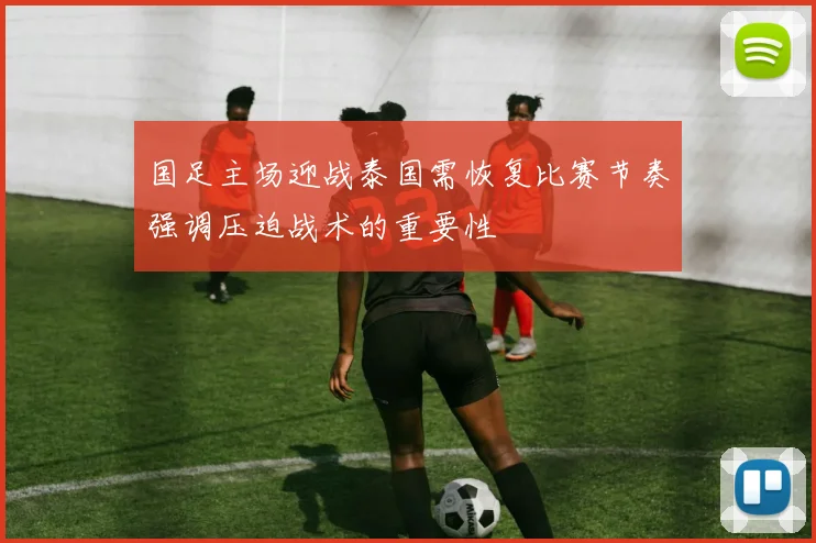 国足主场迎战泰国需恢复比赛节奏强调压迫战术的重要性