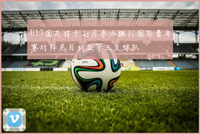 U17国足将于七月参加银川国际青年赛对阵尼日利亚等三支球队