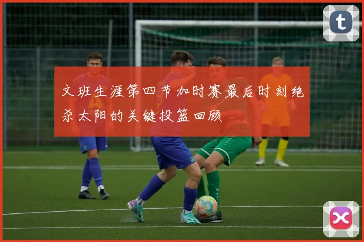 文班生涯第四节加时赛最后时刻绝杀太阳的关键投篮回顾