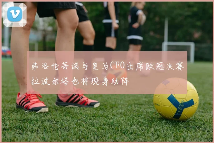 弗洛伦蒂诺与皇马CEO出席欧冠决赛拉波尔塔也将现身助阵