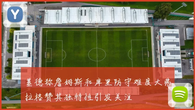 基德称詹姆斯和库里防守难度大弗拉格赞其独特性引发关注