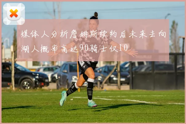 媒体人分析詹姆斯续约后未来去向湖人概率高达90骑士仅10