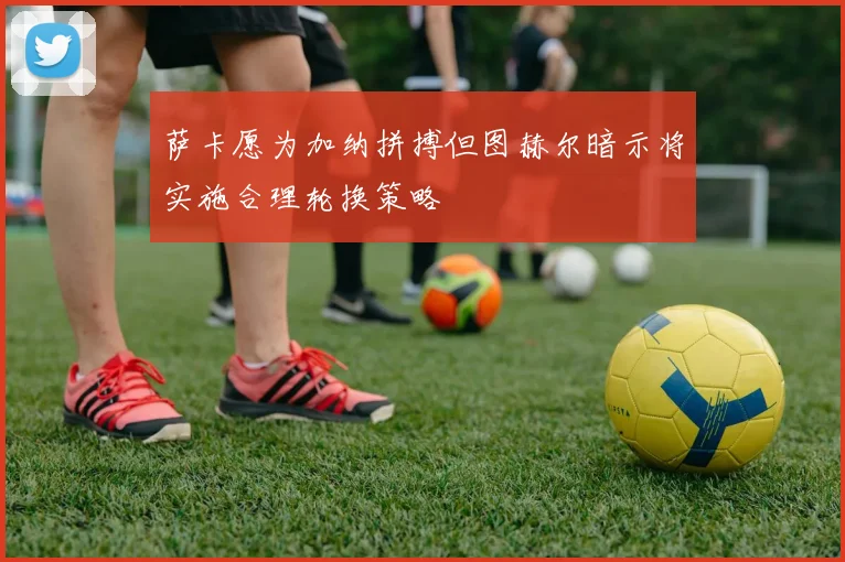 萨卡愿为加纳拼搏但图赫尔暗示将实施合理轮换策略