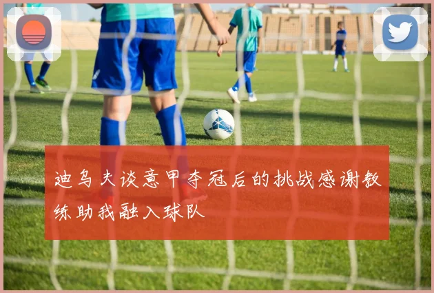 迪乌夫谈意甲夺冠后的挑战感谢教练助我融入球队