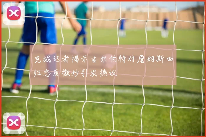 克城记者揭示吉尔伯特对詹姆斯回归态度微妙引发热议