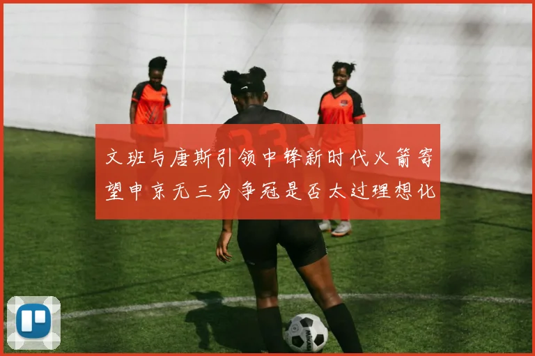 文班与唐斯引领中锋新时代火箭寄望申京无三分争冠是否太过理想化