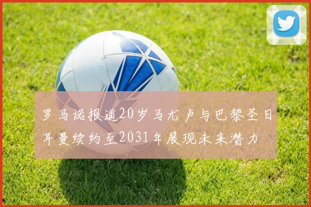 罗马诺报道20岁马尤卢与巴黎圣日耳曼续约至2031年展现未来潜力