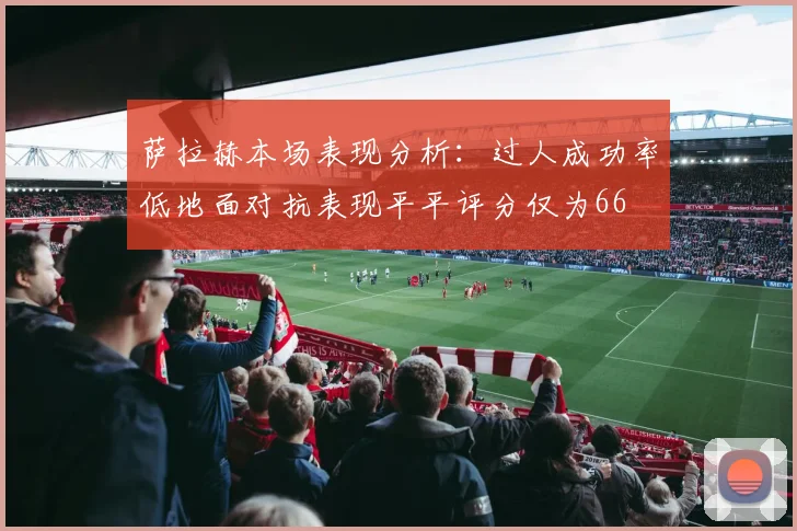 萨拉赫本场表现分析：过人成功率低地面对抗表现平平评分仅为66