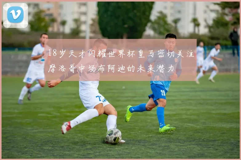 18岁天才闪耀世界杯皇马密切关注摩洛哥中场布阿迪的未来潜力