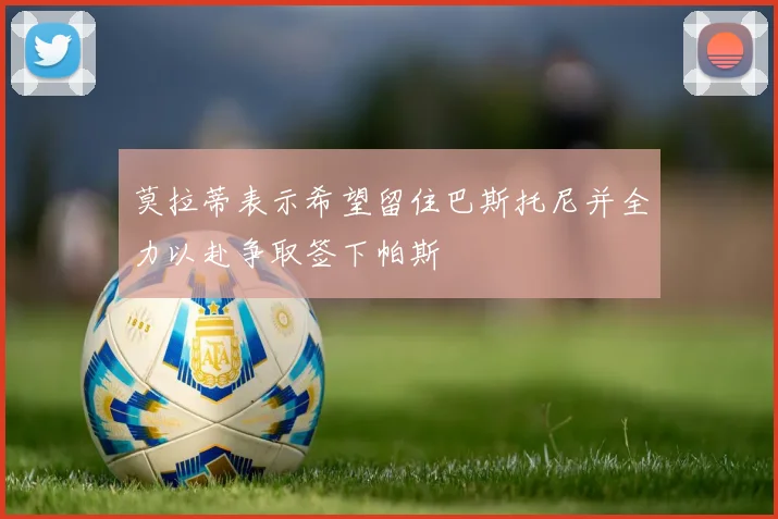 莫拉蒂表示希望留住巴斯托尼并全力以赴争取签下帕斯