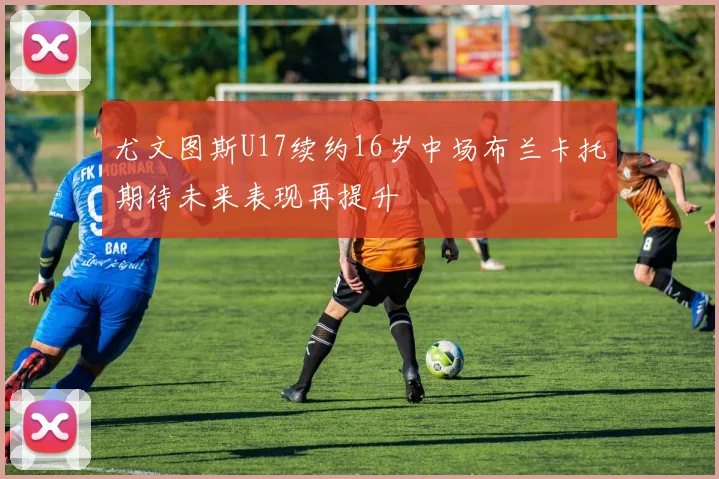 尤文图斯U17续约16岁中场布兰卡托期待未来表现再提升