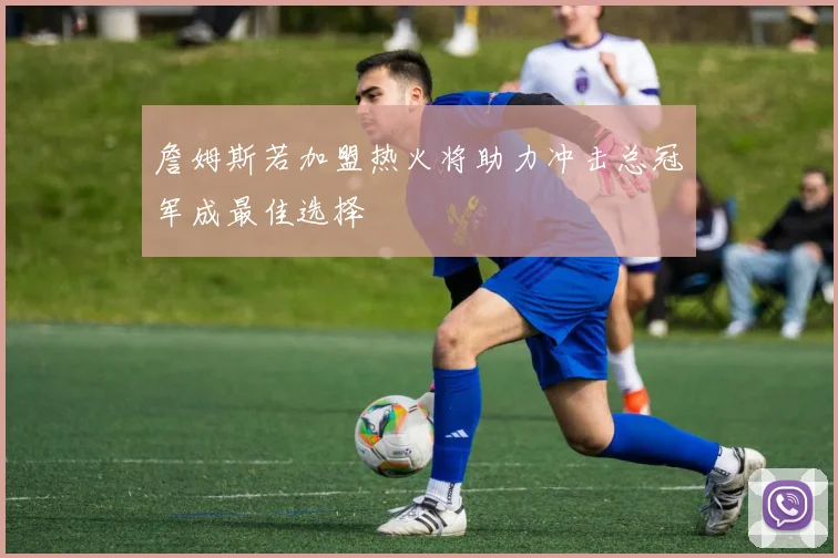 詹姆斯若加盟热火将助力冲击总冠军成最佳选择
