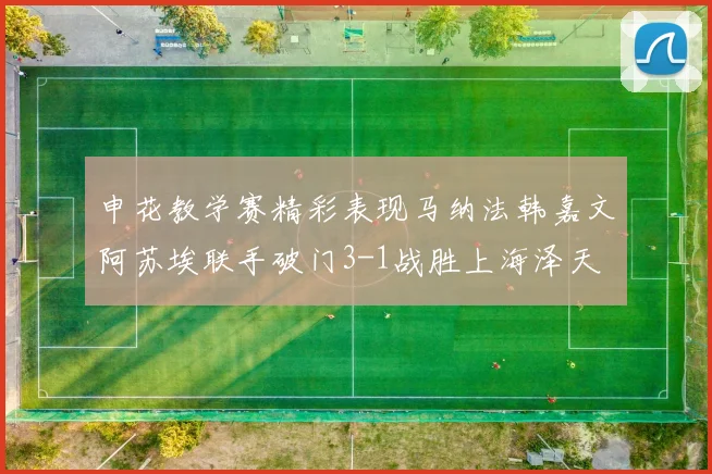 申花教学赛精彩表现马纳法韩嘉文阿苏埃联手破门3-1战胜上海泽天